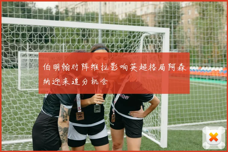 伯明翰对阵维拉影响英超格局阿森纳迎来追分机会