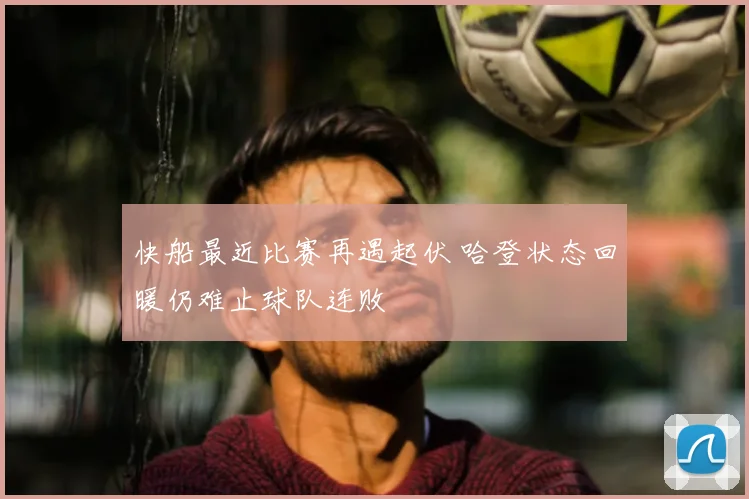 快船最近比赛再遇起伏 哈登状态回暖仍难止球队连败