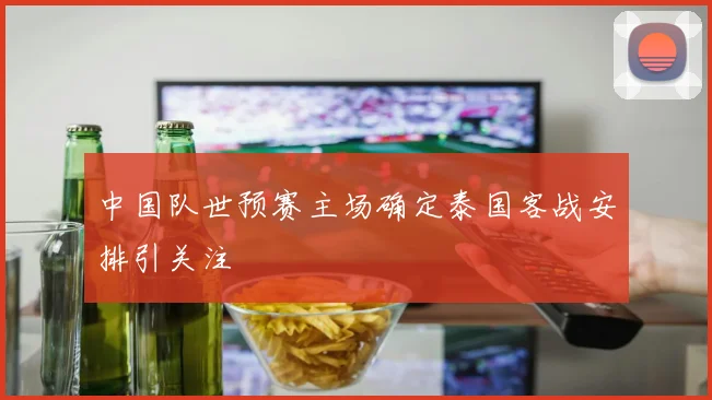 中国队世预赛主场确定泰国客战安排引关注