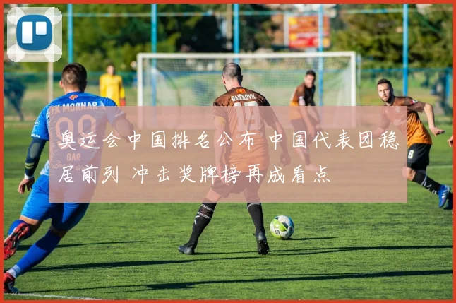 奥运会中国排名公布 中国代表团稳居前列 冲击奖牌榜再成看点