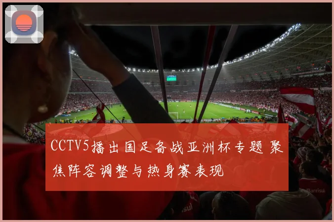 CCTV5播出国足备战亚洲杯专题 聚焦阵容调整与热身赛表现