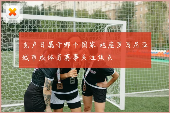 克卢日属于哪个国家 这座罗马尼亚城市成体育赛事关注焦点