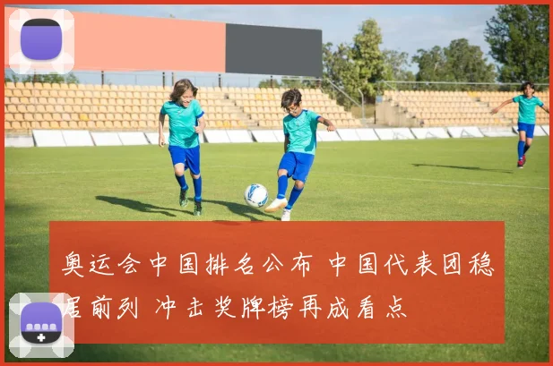 奥运会中国排名公布 中国代表团稳居前列 冲击奖牌榜再成看点