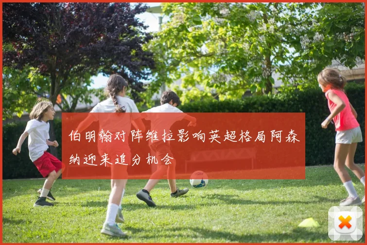 伯明翰对阵维拉影响英超格局阿森纳迎来追分机会