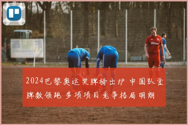 2024巴黎奥运奖牌榜出炉 中国队金牌数领跑 多项项目竞争格局明朗